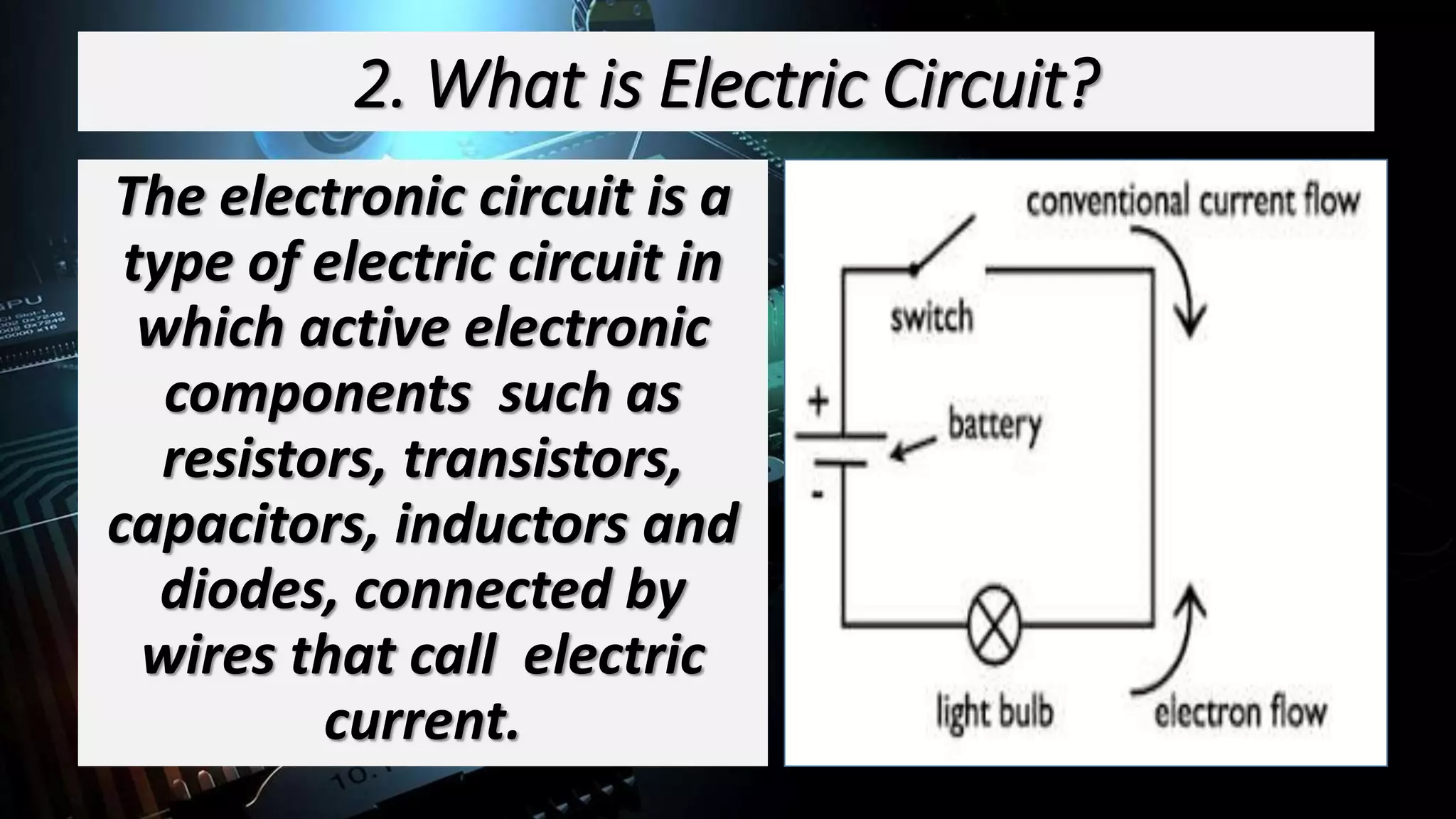 2. What is Electric Circuit?
The electronic circuit is a
type of electric circuit in
which active electronic
components such as
resistors, transistors,
capacitors, inductors and
diodes, connected by
wires that call electric
current.