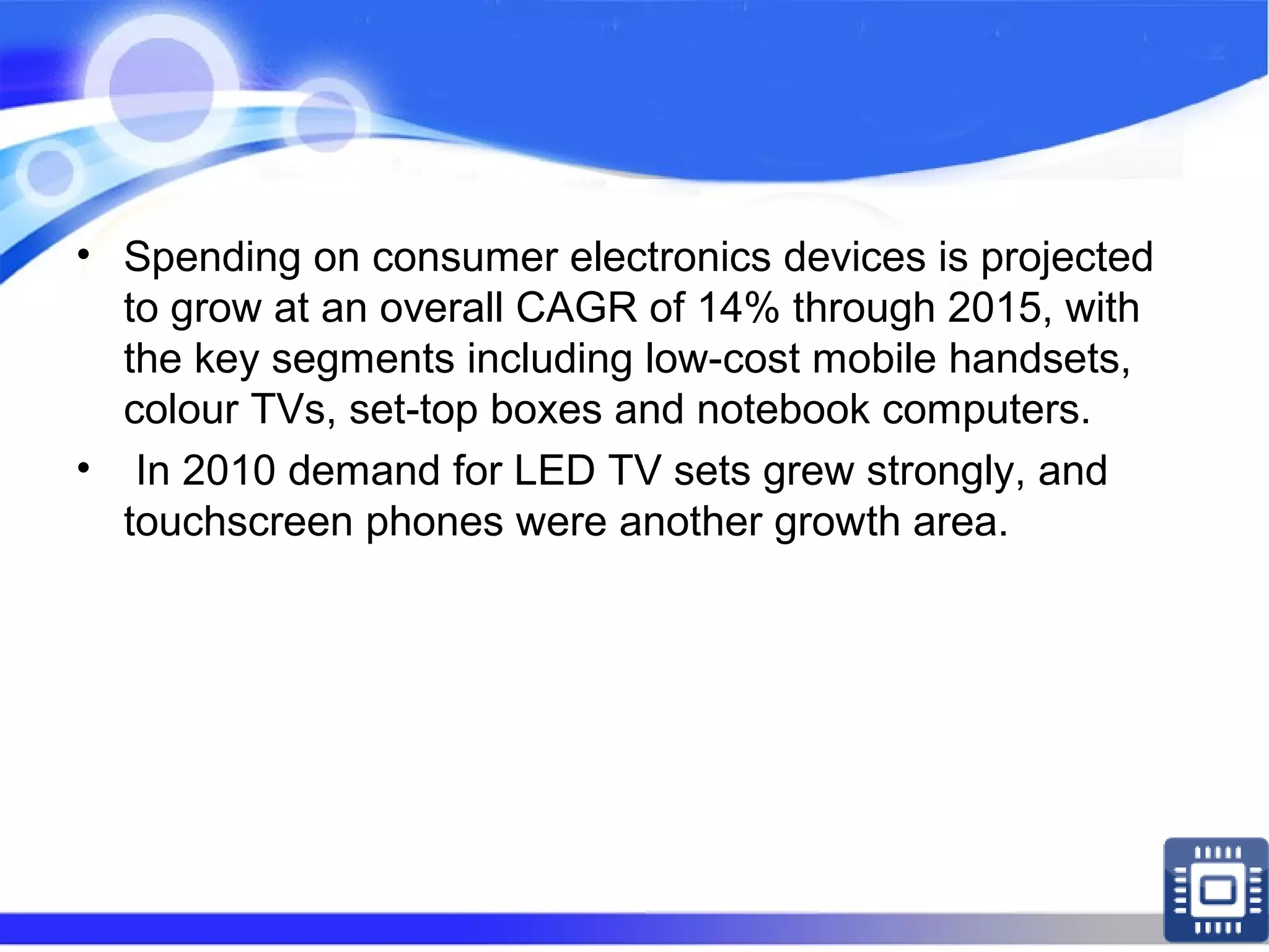 • Spending on consumer electronics devices is projected
to grow at an overall CAGR of 14% through 2015, with
the key segments including low-cost mobile handsets,
colour TVs, set-top boxes and notebook computers.
• In 2010 demand for LED TV sets grew strongly, and
touchscreen phones were another growth area.
 