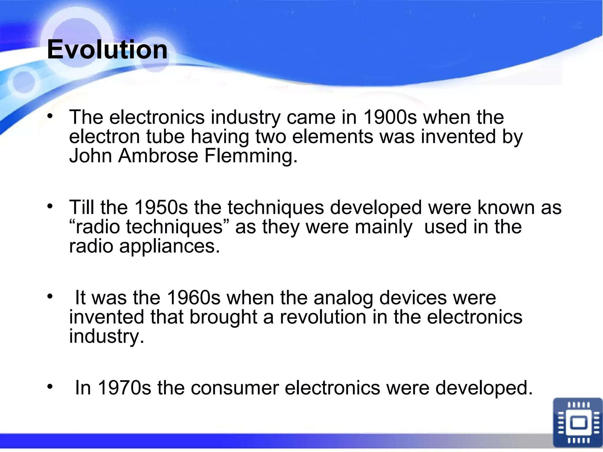 Evolution
• The electronics industry came in 1900s when the
electron tube having two elements was invented by
John Ambrose Flemming.
• Till the 1950s the techniques developed were known as
“radio techniques” as they were mainly used in the
radio appliances.
• It was the 1960s when the analog devices were
invented that brought a revolution in the electronics
industry.
• In 1970s the consumer electronics were developed.
 