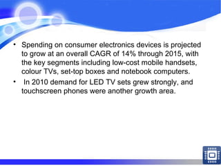 • Spending on consumer electronics devices is projected
to grow at an overall CAGR of 14% through 2015, with
the key segments including low-cost mobile handsets,
colour TVs, set-top boxes and notebook computers.
• In 2010 demand for LED TV sets grew strongly, and
touchscreen phones were another growth area.
 