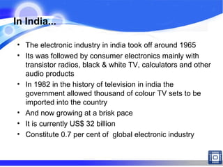 In India...
• The electronic industry in india took off around 1965
• Its was followed by consumer electronics mainly with
transistor radios, black & white TV, calculators and other
audio products
• In 1982 in the history of television in india the
government allowed thousand of colour TV sets to be
imported into the country
• And now growing at a brisk pace
• It is currently US$ 32 billion
• Constitute 0.7 per cent of global electronic industry
 