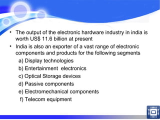 • The output of the electronic hardware industry in india is
worth US$ 11.6 billion at present
• India is also an exporter of a vast range of electronic
components and products for the following segments
a) Display technologies
b) Entertainment electronics
c) Optical Storage devices
d) Passive components
e) Electromechanical components
f) Telecom equipment
 