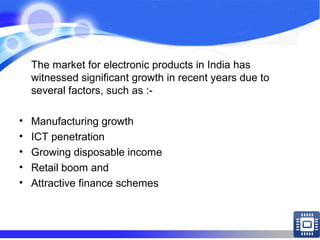 The market for electronic products in India has
witnessed significant growth in recent years due to
several factors, such as :-
• Manufacturing growth
• ICT penetration
• Growing disposable income
• Retail boom and
• Attractive finance schemes
 