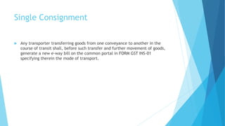 Single Consignment
 Any transporter transferring goods from one conveyance to another in the
course of transit shall, before such transfer and further movement of goods,
generate a new e-way bill on the common portal in FORM GST INS-01
specifying therein the mode of transport.
 