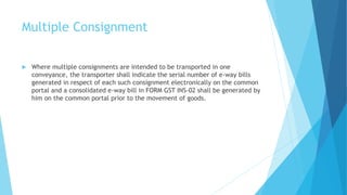 Multiple Consignment
 Where multiple consignments are intended to be transported in one
conveyance, the transporter shall indicate the serial number of e-way bills
generated in respect of each such consignment electronically on the common
portal and a consolidated e-way bill in FORM GST INS-02 shall be generated by
him on the common portal prior to the movement of goods.
 
