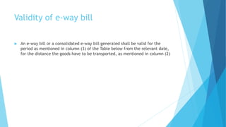 Validity of e-way bill
 An e-way bill or a consolidated e-way bill generated shall be valid for the
period as mentioned in column (3) of the Table below from the relevant date,
for the distance the goods have to be transported, as mentioned in column (2)
 