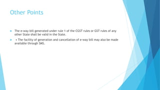 Other Points
 The e-way bill generated under rule 1 of the CGST rules or GST rules of any
other State shall be valid in the State.
 • The facility of generation and cancellation of e-way bill may also be made
available through SMS.
 