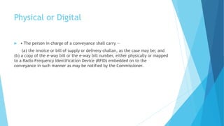 Physical or Digital
 • The person in charge of a conveyance shall carry —
(a) the invoice or bill of supply or delivery challan, as the case may be; and
(b) a copy of the e-way bill or the e-way bill number, either physically or mapped
to a Radio Frequency Identification Device (RFID) embedded on to the
conveyance in such manner as may be notified by the Commissioner.
 