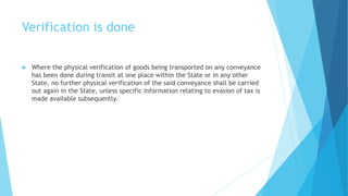 Verification is done
 Where the physical verification of goods being transported on any conveyance
has been done during transit at one place within the State or in any other
State, no further physical verification of the said conveyance shall be carried
out again in the State, unless specific information relating to evasion of tax is
made available subsequently.
 