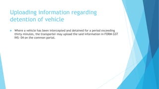 Uploading information regarding
detention of vehicle
 Where a vehicle has been intercepted and detained for a period exceeding
thirty minutes, the transporter may upload the said information in FORM GST
INS- 04 on the common portal.
 