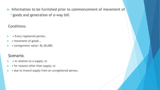 ,
 Information to be furnished prior to commencement of movement of
goods and generation of e-way bill
Conditions:
 • Every registered person,
 • movement of goods ,
 • consignment value> Rs.50,000.
Scenario:
 • in relation to a supply; or
 • for reasons other than supply; or
 • due to inward supply from an unregistered person,
 