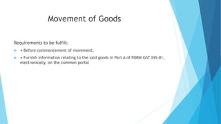 Movement of Goods
Requirements to be fulfill:
 • Before commencement of movement,
 • Furnish information relating to the said goods in Part A of FORM GST INS-01,
electronically, on the common portal
 