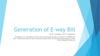 Generation of E-way Bill
By R. consignor or R. consignee:
Consignor or consignee as the case may be generate e-way bill in FORM GST
INS-1 electronically on the common portal after furnishing information in Part
B of FORM GST INS-01;
 