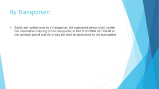 By Transporter:
 Goods are handed over to a transporter, the registered person shall furnish
the information relating to the transporter in Part B of FORM GST INS-01 on
the common portal and the e-way bill shall be generated by the transporter
 