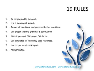 19 RULES
1.

Be concise and to the point.

2.

Use a meaningful subject.

3.

Answer all questions, and pre-empt further questions.

4.

Use proper spelling, grammar & punctuation.

5.

Make it personal /Use proper Salutation.

6.

Use templates for frequently used responses.

7.

Use proper structure & layout.

8.

Answer swiftly.

www.letsnurture.com | www.letsnurture.co.uk

 