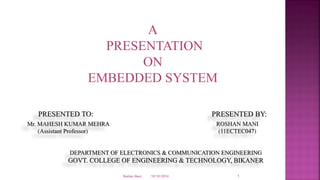 A
PRESENTATION
ON
EMBEDDED SYSTEM
PRESENTED TO: PRESENTED BY:
Mr. MAHESH KUMAR MEHRA ROSHAN MANI
(Assistant Professor) (11ECTEC047)
DEPARTMENT OF ELECTRONICS & COMMUNICATION ENGINEERING
GOVT. COLLEGE OF ENGINEERING & TECHNOLOGY, BIKANER
10/10/2014Roshan Mani 1
 