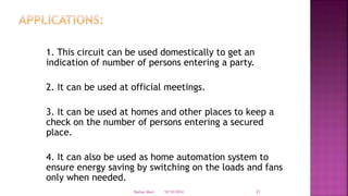 1. This circuit can be used domestically to get an
indication of number of persons entering a party.
2. It can be used at official meetings.
3. It can be used at homes and other places to keep a
check on the number of persons entering a secured
place.
4. It can also be used as home automation system to
ensure energy saving by switching on the loads and fans
only when needed.
10/10/2014Roshan Mani 21
 