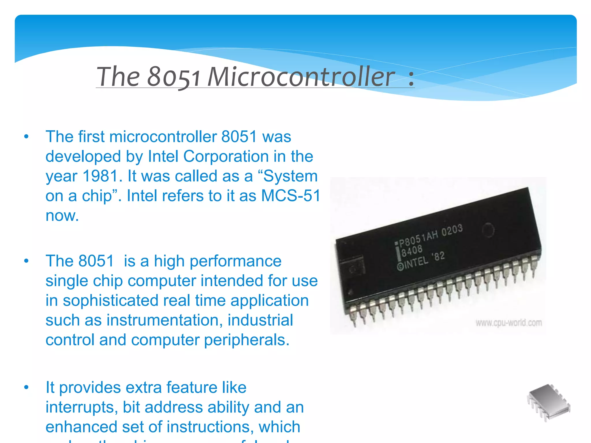 The 8051 Microcontroller :
• The first microcontroller 8051 was
developed by Intel Corporation in the
year 1981. It was called as a “System
on a chip”. Intel refers to it as MCS-51
now.
• The 8051 is a high performance
single chip computer intended for use
in sophisticated real time application
such as instrumentation, industrial
control and computer peripherals.
• It provides extra feature like
interrupts, bit address ability and an
enhanced set of instructions, which
 