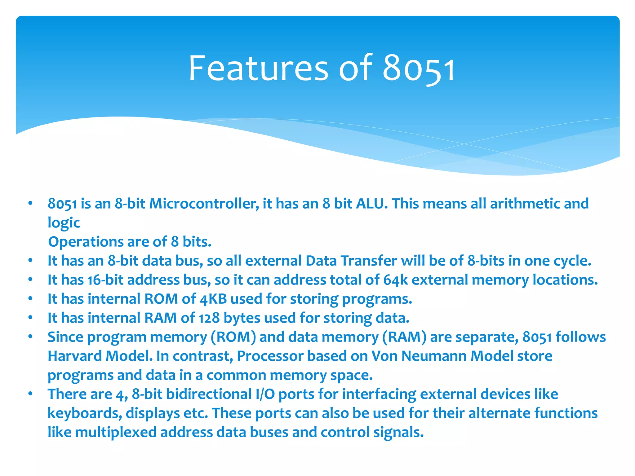Features of 8051
• 8051 is an 8-bit Microcontroller, it has an 8 bit ALU. This means all arithmetic and
logic
Operations are of 8 bits.
• It has an 8-bit data bus, so all external Data Transfer will be of 8-bits in one cycle.
• It has 16-bit address bus, so it can address total of 64k external memory locations.
• It has internal ROM of 4KB used for storing programs.
• It has internal RAM of 128 bytes used for storing data.
• Since program memory (ROM) and data memory (RAM) are separate, 8051 follows
Harvard Model. In contrast, Processor based on Von Neumann Model store
programs and data in a common memory space.
• There are 4, 8-bit bidirectional I/O ports for interfacing external devices like
keyboards, displays etc. These ports can also be used for their alternate functions
like multiplexed address data buses and control signals.
 