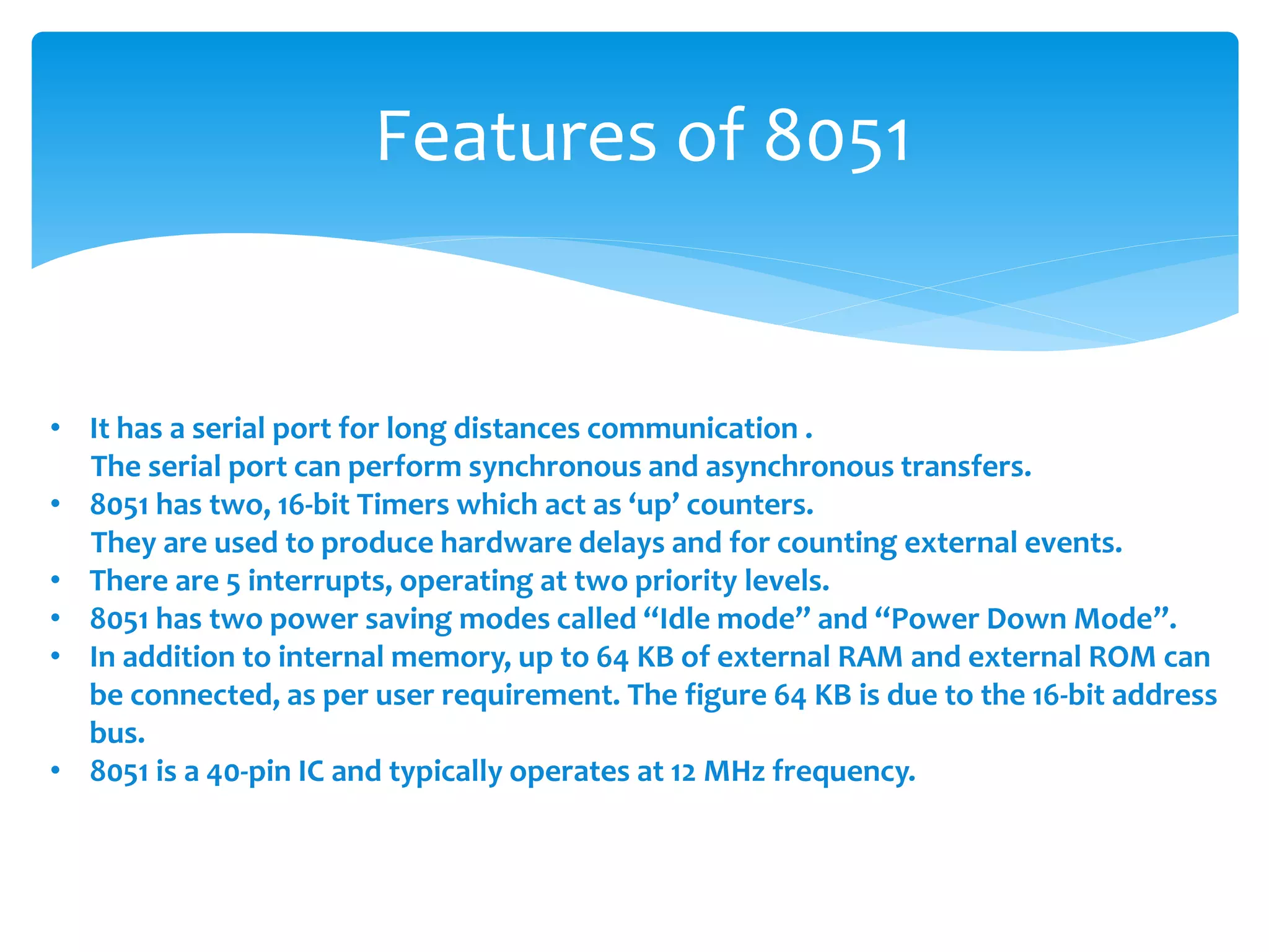 Features of 8051
• It has a serial port for long distances communication .
The serial port can perform synchronous and asynchronous transfers.
• 8051 has two, 16-bit Timers which act as ‘up’ counters.
They are used to produce hardware delays and for counting external events.
• There are 5 interrupts, operating at two priority levels.
• 8051 has two power saving modes called “Idle mode” and “Power Down Mode”.
• In addition to internal memory, up to 64 KB of external RAM and external ROM can
be connected, as per user requirement. The figure 64 KB is due to the 16-bit address
bus.
• 8051 is a 40-pin IC and typically operates at 12 MHz frequency.
 