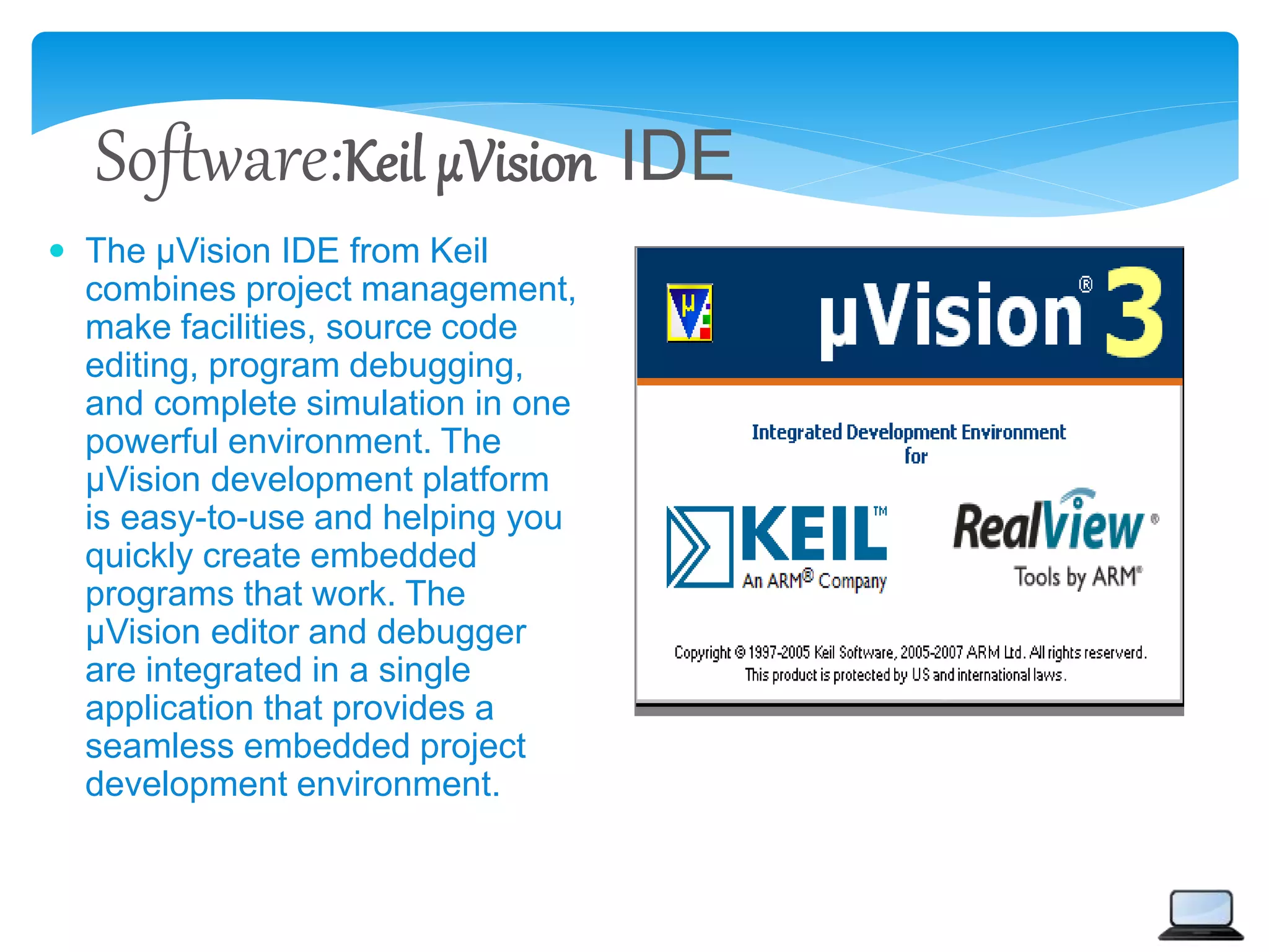 Software:Keil µVision IDE
 The µVision IDE from Keil
combines project management,
make facilities, source code
editing, program debugging,
and complete simulation in one
powerful environment. The
µVision development platform
is easy-to-use and helping you
quickly create embedded
programs that work. The
µVision editor and debugger
are integrated in a single
application that provides a
seamless embedded project
development environment.
 