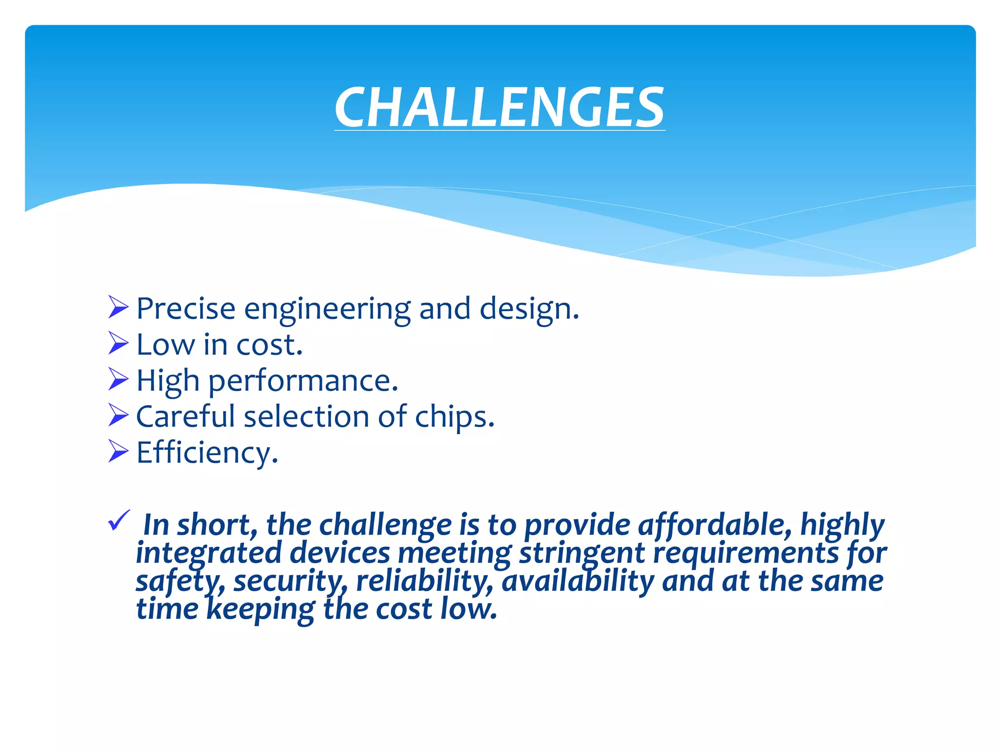 Precise engineering and design.
Low in cost.
High performance.
Careful selection of chips.
Efficiency.
 In short, the challenge is to provide affordable, highly
integrated devices meeting stringent requirements for
safety, security, reliability, availability and at the same
time keeping the cost low.
CHALLENGES
 