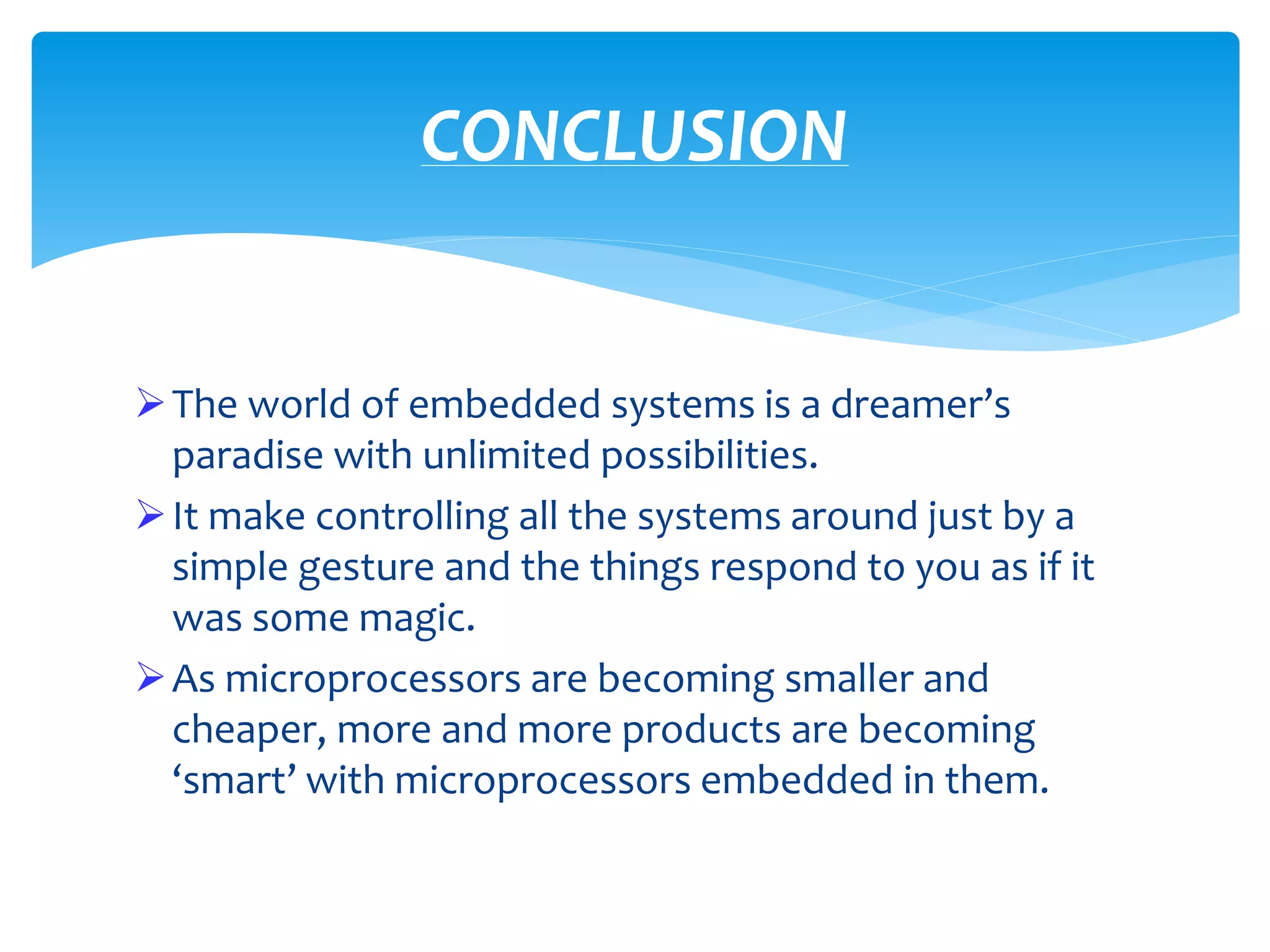 The world of embedded systems is a dreamer’s
paradise with unlimited possibilities.
It make controlling all the systems around just by a
simple gesture and the things respond to you as if it
was some magic.
As microprocessors are becoming smaller and
cheaper, more and more products are becoming
‘smart’ with microprocessors embedded in them.
CONCLUSION
 