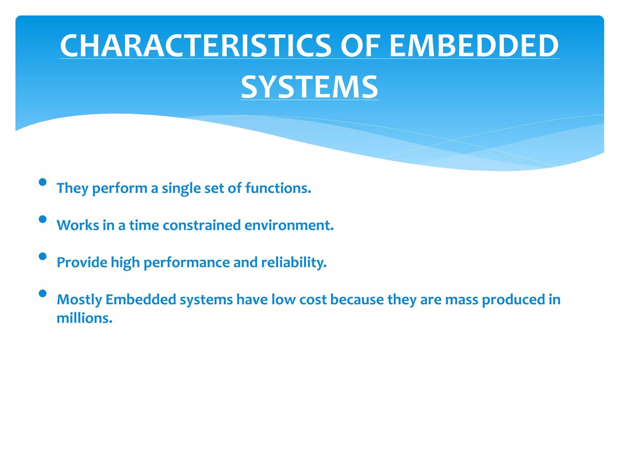 CHARACTERISTICS OF EMBEDDED
SYSTEMS
• They perform a single set of functions.
• Works in a time constrained environment.
• Provide high performance and reliability.
• Mostly Embedded systems have low cost because they are mass produced in
millions.
 