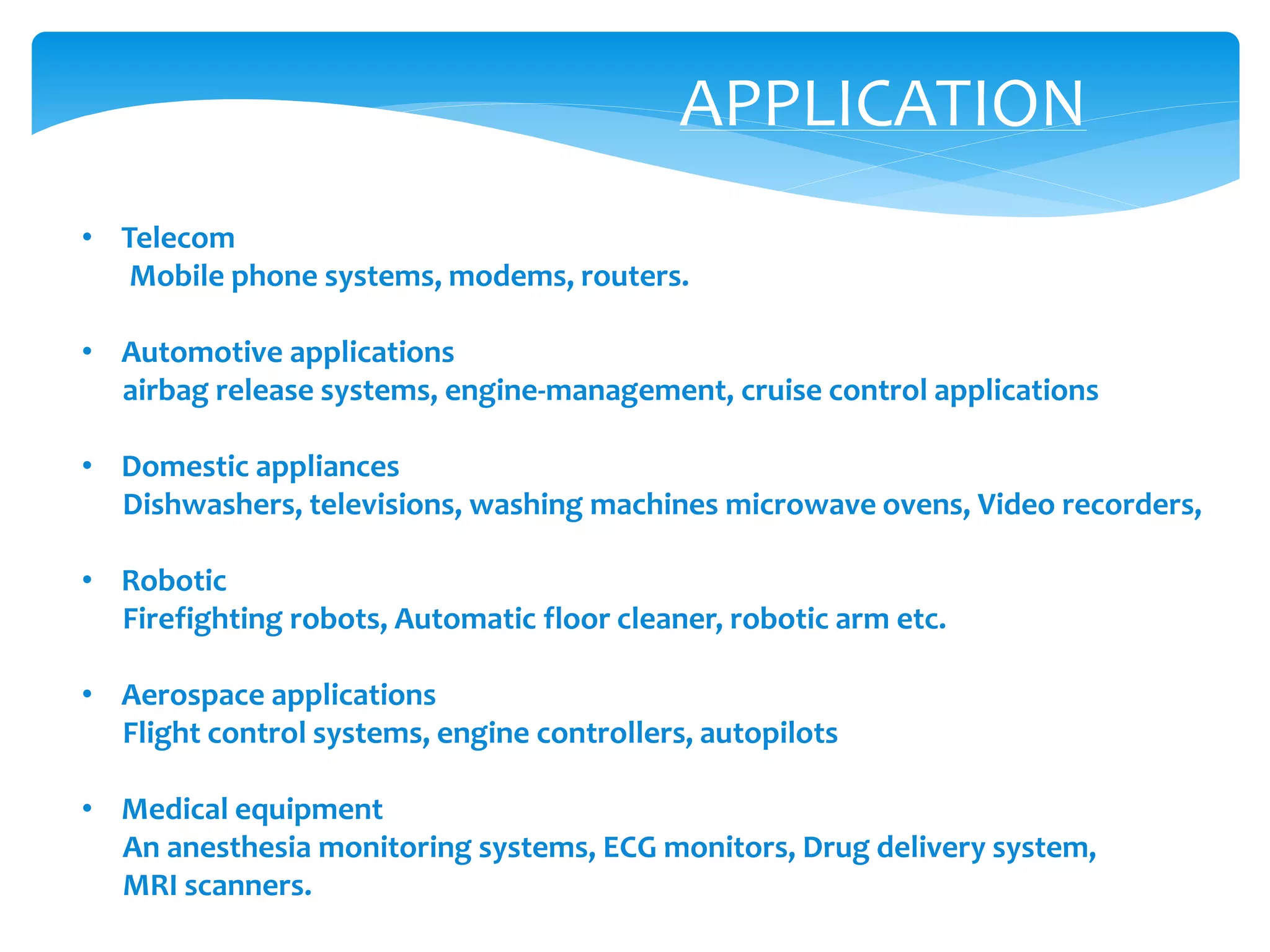 APPLICATION
• Telecom
Mobile phone systems, modems, routers.
• Automotive applications
airbag release systems, engine-management, cruise control applications
• Domestic appliances
Dishwashers, televisions, washing machines microwave ovens, Video recorders,
• Robotic
Firefighting robots, Automatic floor cleaner, robotic arm etc.
• Aerospace applications
Flight control systems, engine controllers, autopilots
• Medical equipment
An anesthesia monitoring systems, ECG monitors, Drug delivery system,
MRI scanners.
 