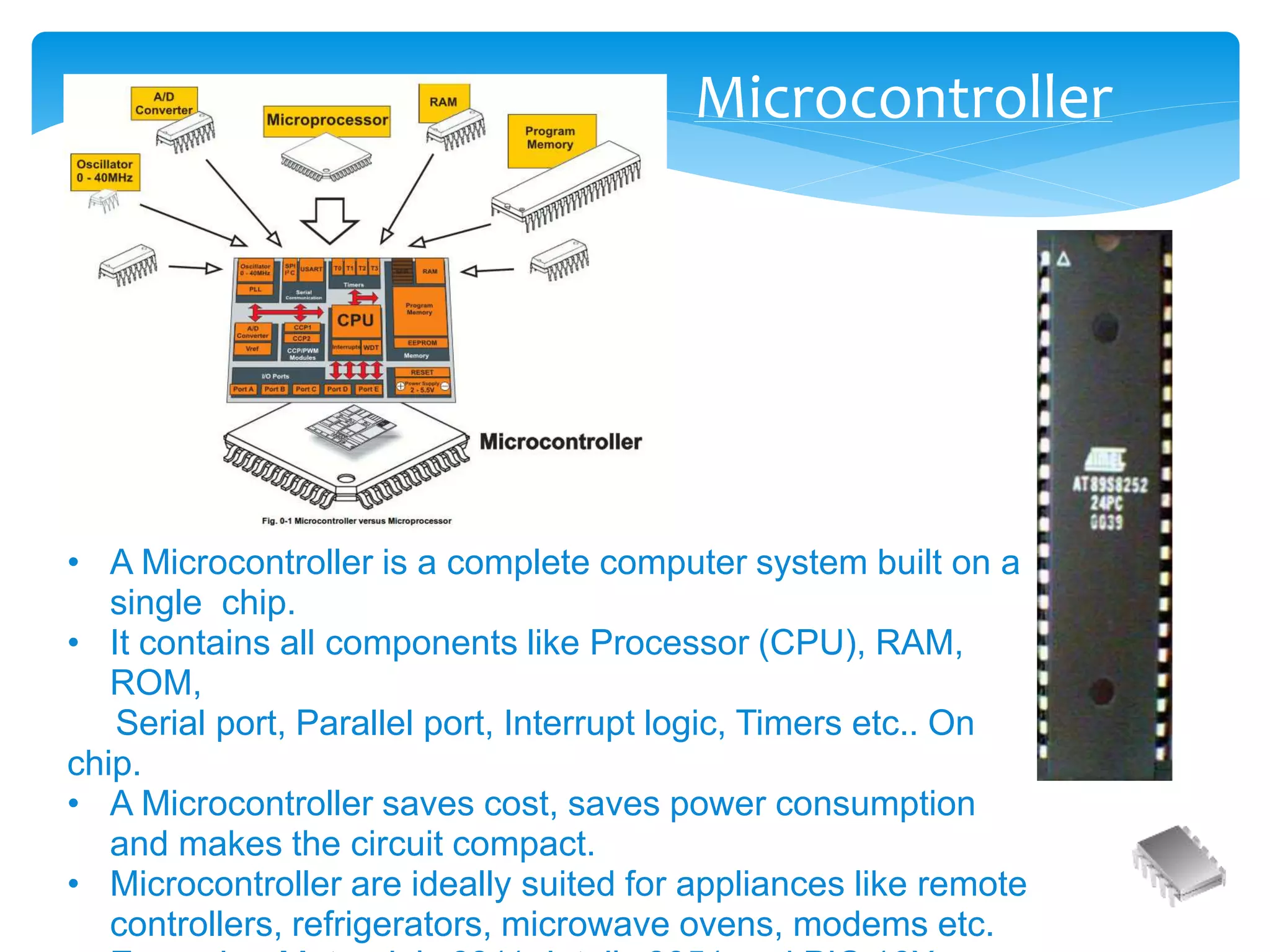 • A Microcontroller is a complete computer system built on a
single chip.
• It contains all components like Processor (CPU), RAM,
ROM,
Serial port, Parallel port, Interrupt logic, Timers etc.. On
chip.
• A Microcontroller saves cost, saves power consumption
and makes the circuit compact.
• Microcontroller are ideally suited for appliances like remote
controllers, refrigerators, microwave ovens, modems etc.
Microcontroller
 