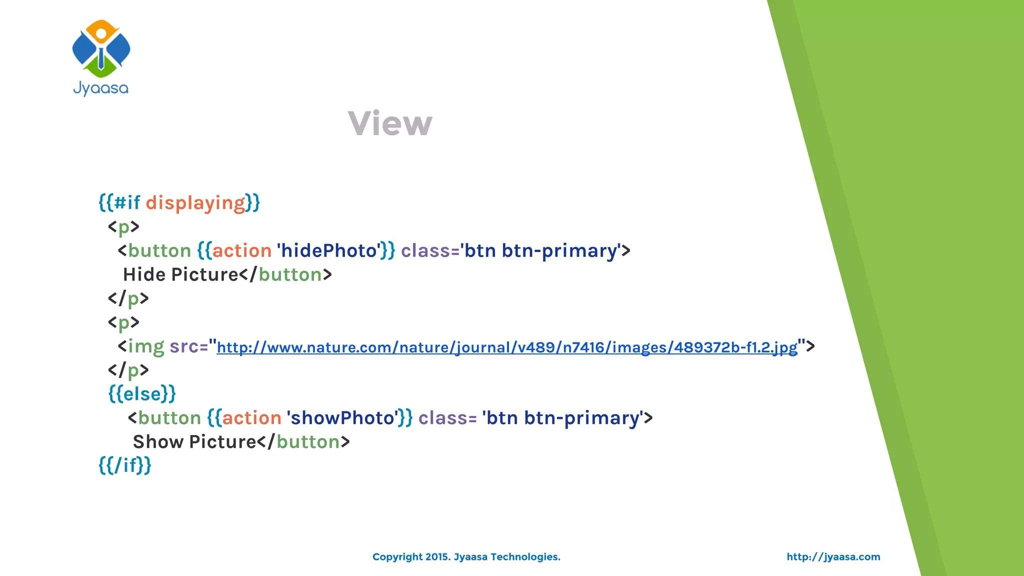 View
{{#if displaying}}
<p>
<button {{action 'hidePhoto'}} class='btn btn-primary'>
Hide Picture</button>
</p>
<p>
<img src="http://www.nature.com/nature/journal/v489/n7416/images/489372b-f1.2.jpg">
</p>
{{else}}
<button {{action 'showPhoto'}} class= 'btn btn-primary'>
Show Picture</button>
{{/if}}
http://jyaasa.comCopyright 2015. Jyaasa Technologies.
 