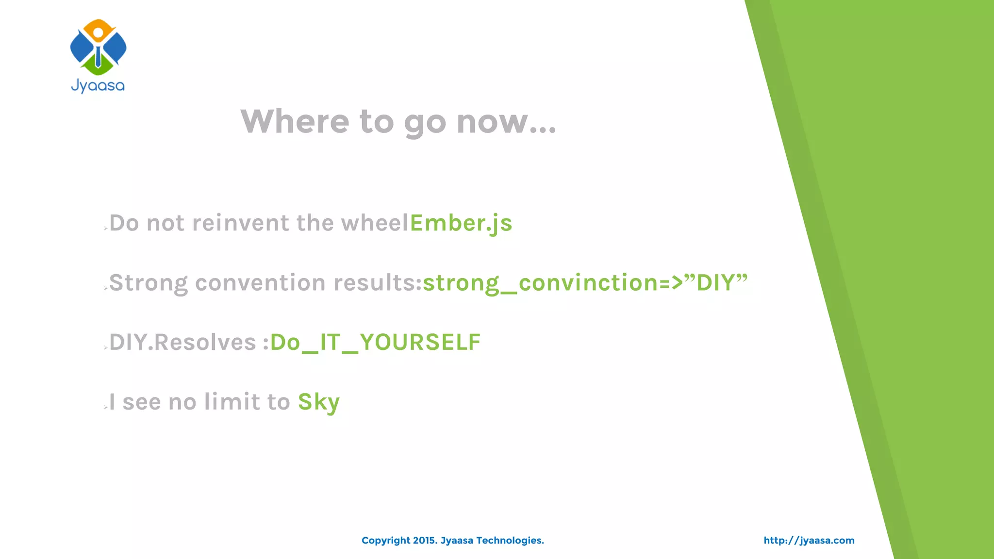 http://jyaasa.comCopyright 2015. Jyaasa Technologies.
Where to go now...
Do not reinvent the wheelEmber.js
Strong convention results:strong_convinction=>”DIY”
DIY.Resolves :Do_IT_YOURSELF
I see no limit to Sky
 