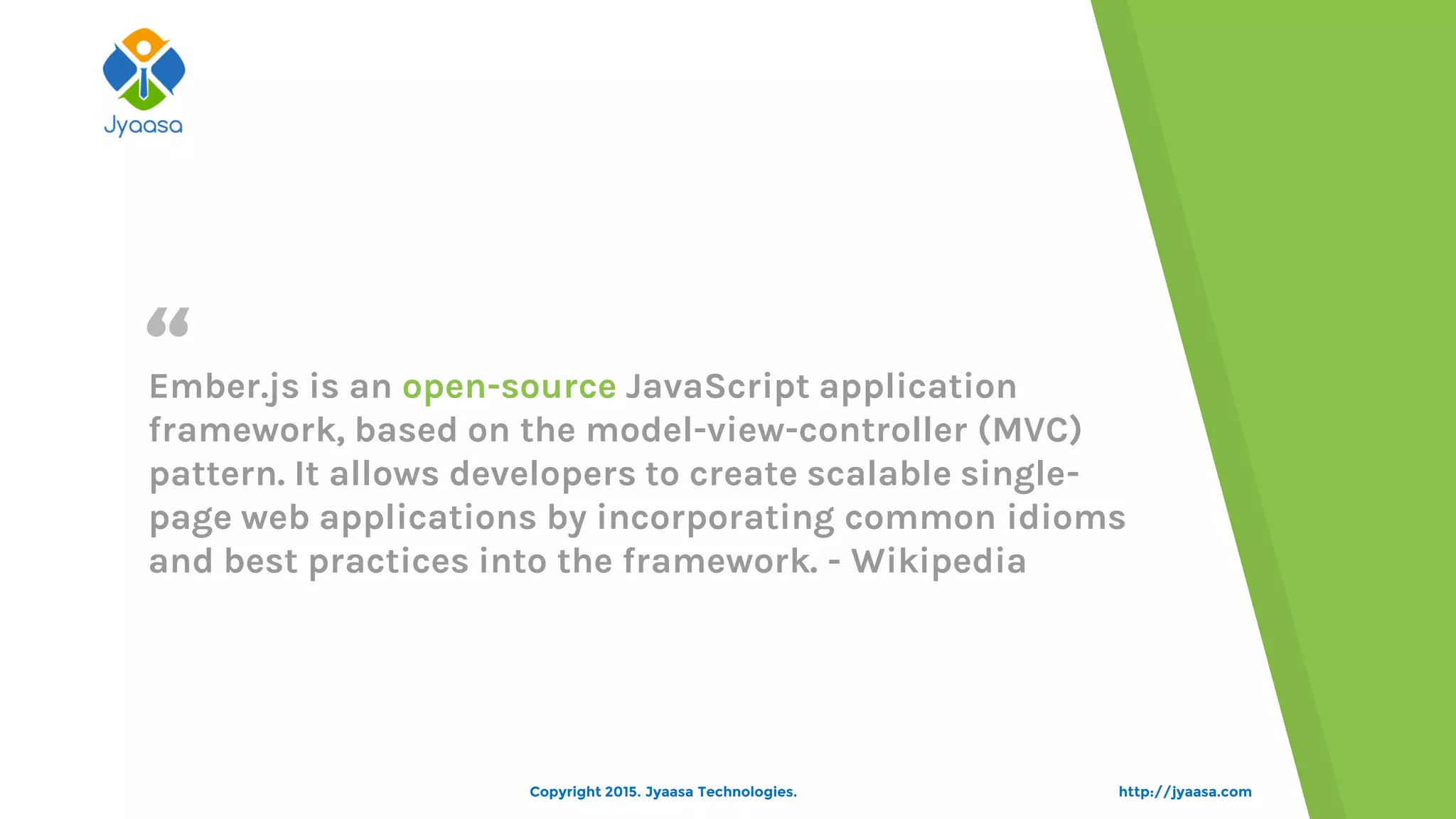 “
http://jyaasa.com
Ember.js is an open-source JavaScript application
framework, based on the model-view-controller (MVC)
pattern. It allows developers to create scalable single-
page web applications by incorporating common idioms
and best practices into the framework. - Wikipedia
Copyright 2015. Jyaasa Technologies.
 