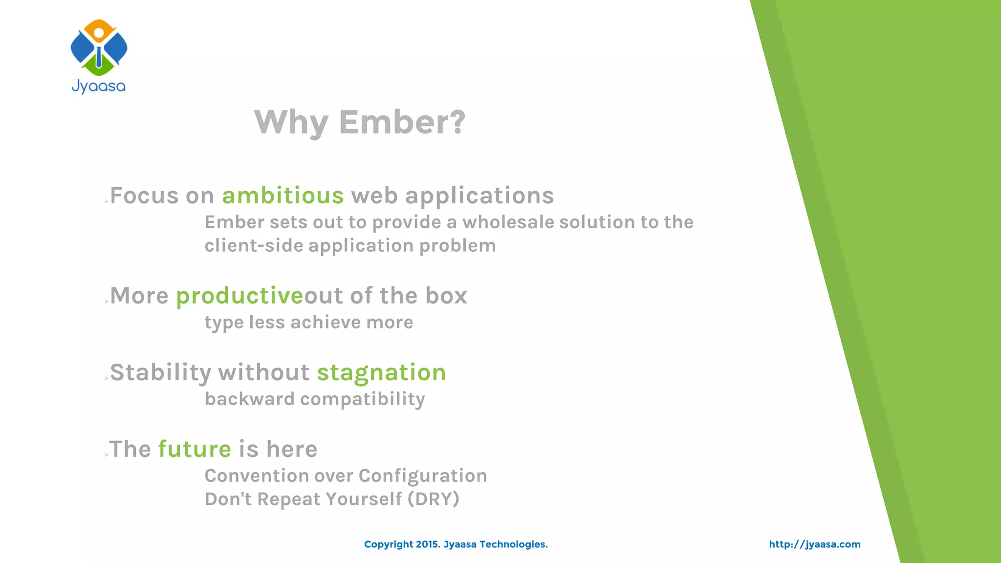 http://jyaasa.com
Why Ember?
Focus on ambitious web applications
Ember sets out to provide a wholesale solution to the
client-side application problem
More productiveout of the box
type less achieve more
Stability without stagnation
backward compatibility
The future is here
Convention over Configuration
Don't Repeat Yourself (DRY)
Copyright 2015. Jyaasa Technologies.
 