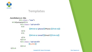 http://jyaasa.com
Templates
.handlebars or .hbs
<div class = "row">
<h1>Contacts</h1>
<div class = 'col-sm-6'>
<li>
{{#link-to 'phone'}}Phone {{/link-to}}
</li>
<li>
{{#link-to 'email'}}Email {{/link-to}}
</li>
</div>
<div class = 'col-sm-6'>
{{outlet}}
</div>
</div>
Copyright 2015. Jyaasa Technologies.
 