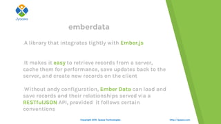 emberdata
A library that integrates tightly with Ember.js
It makes it easy to retrieve records from a server,
cache them for performance, save updates back to the
server, and create new records on the client
Without andy configuration, Ember Data can load and
save records and their relationships served via a
RESTfulJSON API, provided it follows certain
conventions
http://jyaasa.comCopyright 2015. Jyaasa Technologies.
 