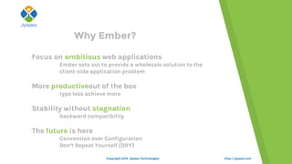 http://jyaasa.com
Why Ember?
Focus on ambitious web applications
Ember sets out to provide a wholesale solution to the
client-side application problem
More productiveout of the box
type less achieve more
Stability without stagnation
backward compatibility
The future is here
Convention over Configuration
Don't Repeat Yourself (DRY)
Copyright 2015. Jyaasa Technologies.
 