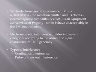 • While electromagnetic interference (EMI) is
a phenomenon - the radiation emitted and its effects -
electromagnetic compatibility (EMC) is an equipment
characteristic or property - not to behave unacceptably in
the EMI environment.
• Electromagnetic interference divides into several
categories according to the source and signal
characteristics. But generally
• Types of interference
• Continuous interference
• Pulse or transient interference
 