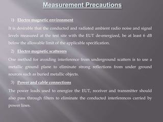 1) Electro magnetic environment
It is desirable that the conducted and radiated ambient radio noise and signal
levels measured at the test site with the EUT de-energized, be at least 6 dB
below the allowable limit of the applicable specification.
2) Electro magnetic scatterers
One method for avoiding interference from underground scatters is to use a
metallic ground plane to eliminate strong reflections from under ground
sources such as buried metallic objects.
3) Power and cable connections
The power leads used to energize the EUT, receiver and transmitter should
also pass through filters to eliminate the conducted interferences carried by
power lines.
Measurement Precautions
 