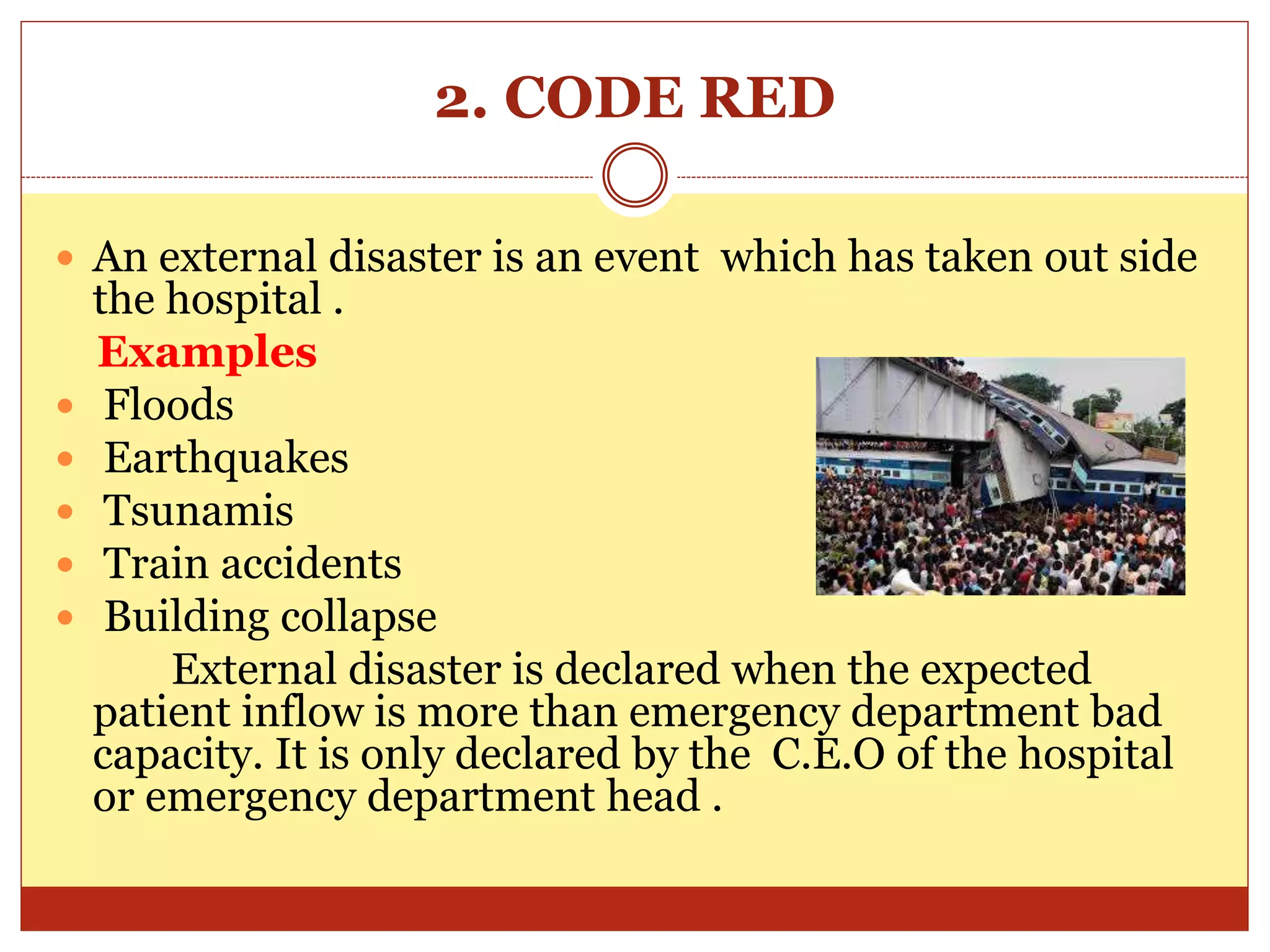 2. CODE RED
 An external disaster is an event which has taken out side
the hospital .
Examples
 Floods
 Earthquakes
 Tsunamis
 Train accidents
 Building collapse
External disaster is declared when the expected
patient inflow is more than emergency department bad
capacity. It is only declared by the C.E.O of the hospital
or emergency department head .
 