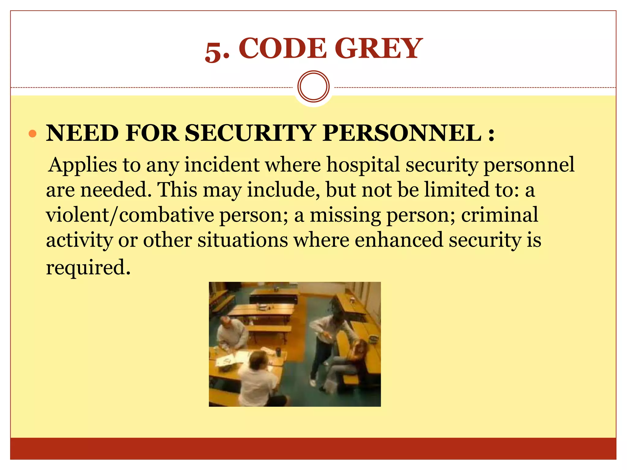 5. CODE GREY
 NEED FOR SECURITY PERSONNEL :
Applies to any incident where hospital security personnel
are needed. This may include, but not be limited to: a
violent/combative person; a missing person; criminal
activity or other situations where enhanced security is
required.
 