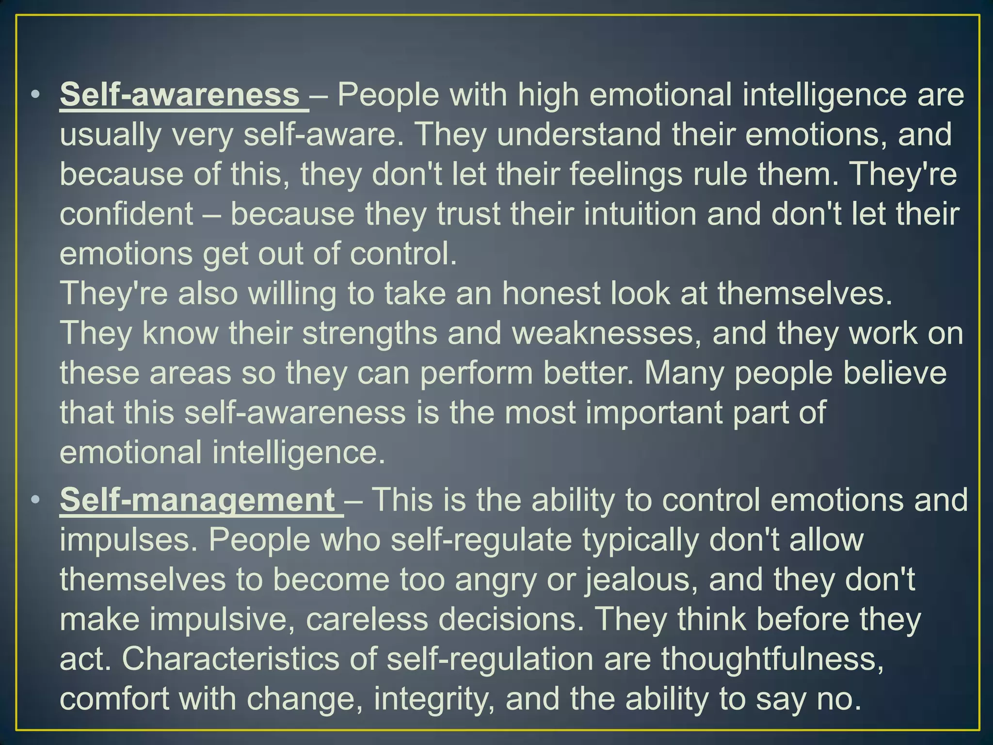 • Self-awareness – People with high emotional intelligence are
usually very self-aware. They understand their emotions, and
because of this, they don't let their feelings rule them. They're
confident – because they trust their intuition and don't let their
emotions get out of control.
They're also willing to take an honest look at themselves.
They know their strengths and weaknesses, and they work on
these areas so they can perform better. Many people believe
that this self-awareness is the most important part of
emotional intelligence.
• Self-management – This is the ability to control emotions and
impulses. People who self-regulate typically don't allow
themselves to become too angry or jealous, and they don't
make impulsive, careless decisions. They think before they
act. Characteristics of self-regulation are thoughtfulness,
comfort with change, integrity, and the ability to say no.
 