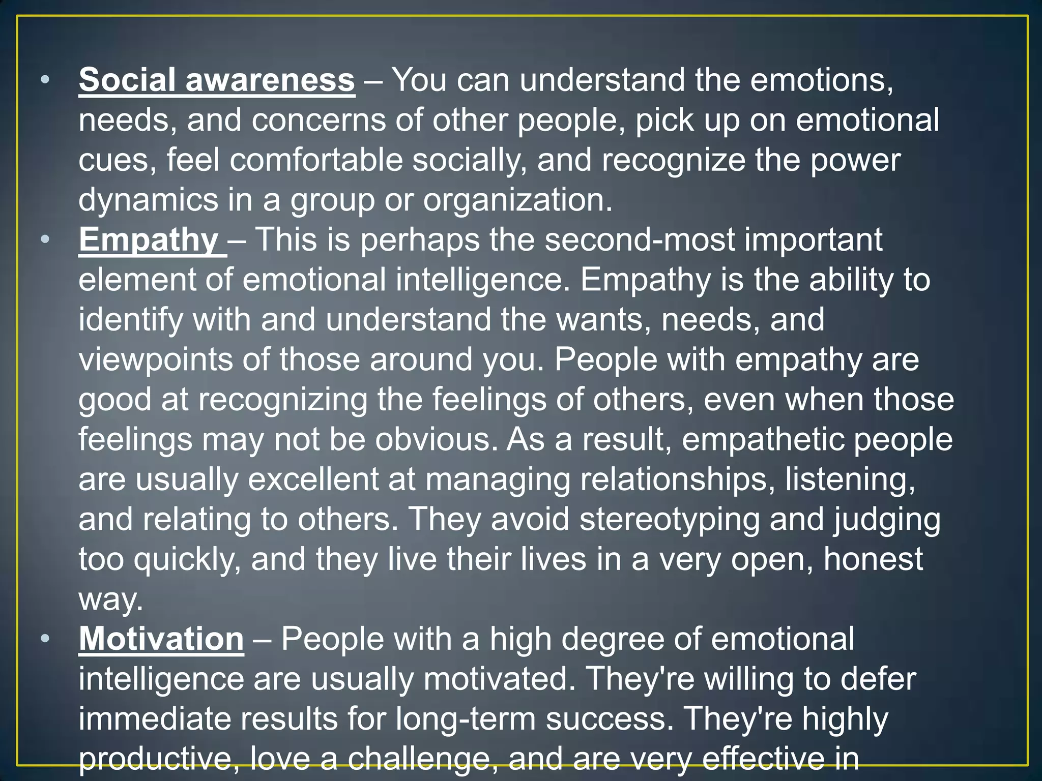 • Social awareness – You can understand the emotions,
needs, and concerns of other people, pick up on emotional
cues, feel comfortable socially, and recognize the power
dynamics in a group or organization.
• Empathy – This is perhaps the second-most important
element of emotional intelligence. Empathy is the ability to
identify with and understand the wants, needs, and
viewpoints of those around you. People with empathy are
good at recognizing the feelings of others, even when those
feelings may not be obvious. As a result, empathetic people
are usually excellent at managing relationships, listening,
and relating to others. They avoid stereotyping and judging
too quickly, and they live their lives in a very open, honest
way.
• Motivation – People with a high degree of emotional
intelligence are usually motivated. They're willing to defer
immediate results for long-term success. They're highly
productive, love a challenge, and are very effective in
 