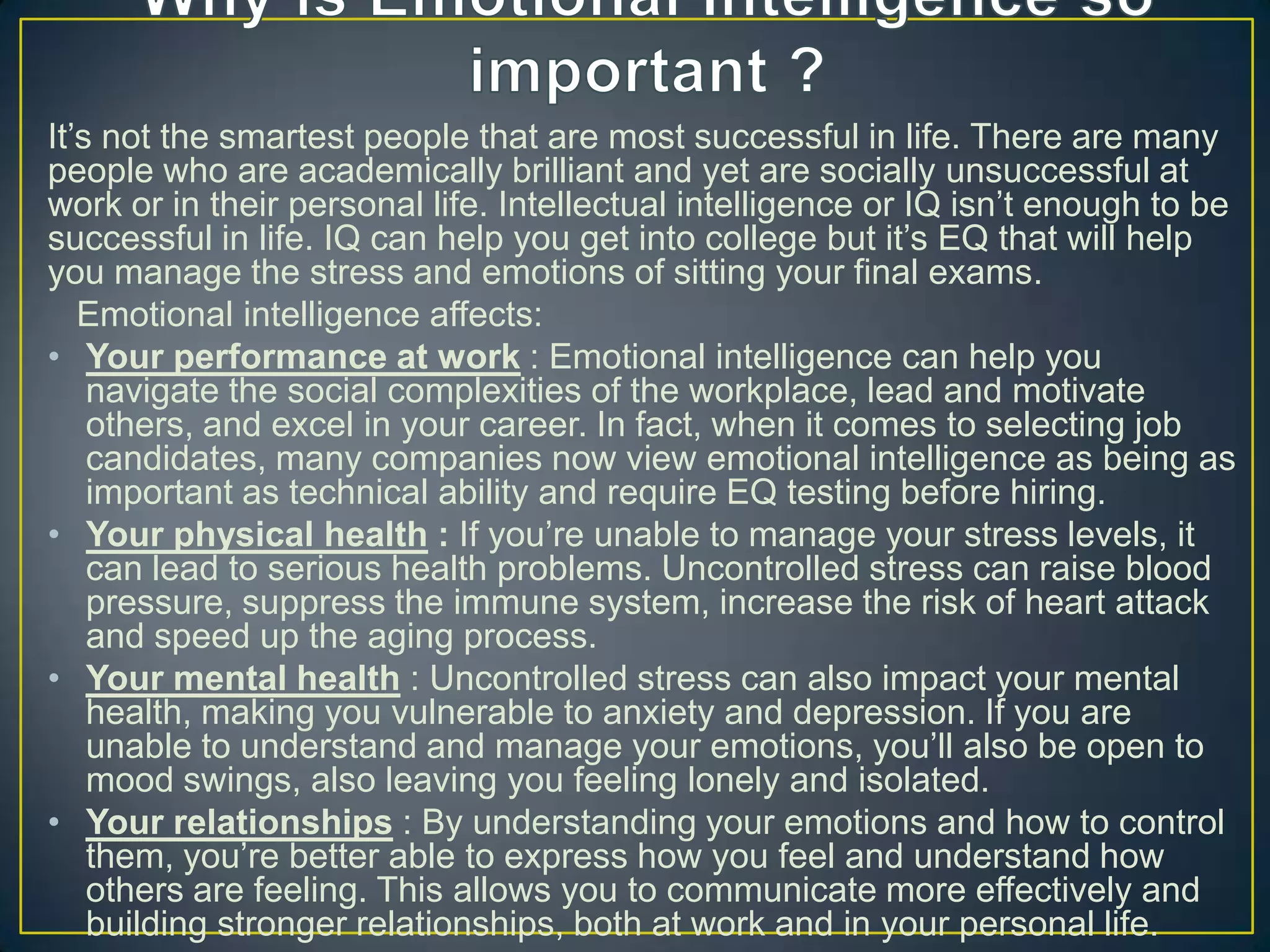 It‘s not the smartest people that are most successful in life. There are many
people who are academically brilliant and yet are socially unsuccessful at
work or in their personal life. Intellectual intelligence or IQ isn‘t enough to be
successful in life. IQ can help you get into college but it‘s EQ that will help
you manage the stress and emotions of sitting your final exams.
Emotional intelligence affects:
• Your performance at work : Emotional intelligence can help you
navigate the social complexities of the workplace, lead and motivate
others, and excel in your career. In fact, when it comes to selecting job
candidates, many companies now view emotional intelligence as being as
important as technical ability and require EQ testing before hiring.
• Your physical health : If you‘re unable to manage your stress levels, it
can lead to serious health problems. Uncontrolled stress can raise blood
pressure, suppress the immune system, increase the risk of heart attack
and speed up the aging process.
• Your mental health : Uncontrolled stress can also impact your mental
health, making you vulnerable to anxiety and depression. If you are
unable to understand and manage your emotions, you‘ll also be open to
mood swings, also leaving you feeling lonely and isolated.
• Your relationships : By understanding your emotions and how to control
them, you‘re better able to express how you feel and understand how
others are feeling. This allows you to communicate more effectively and
building stronger relationships, both at work and in your personal life.
 