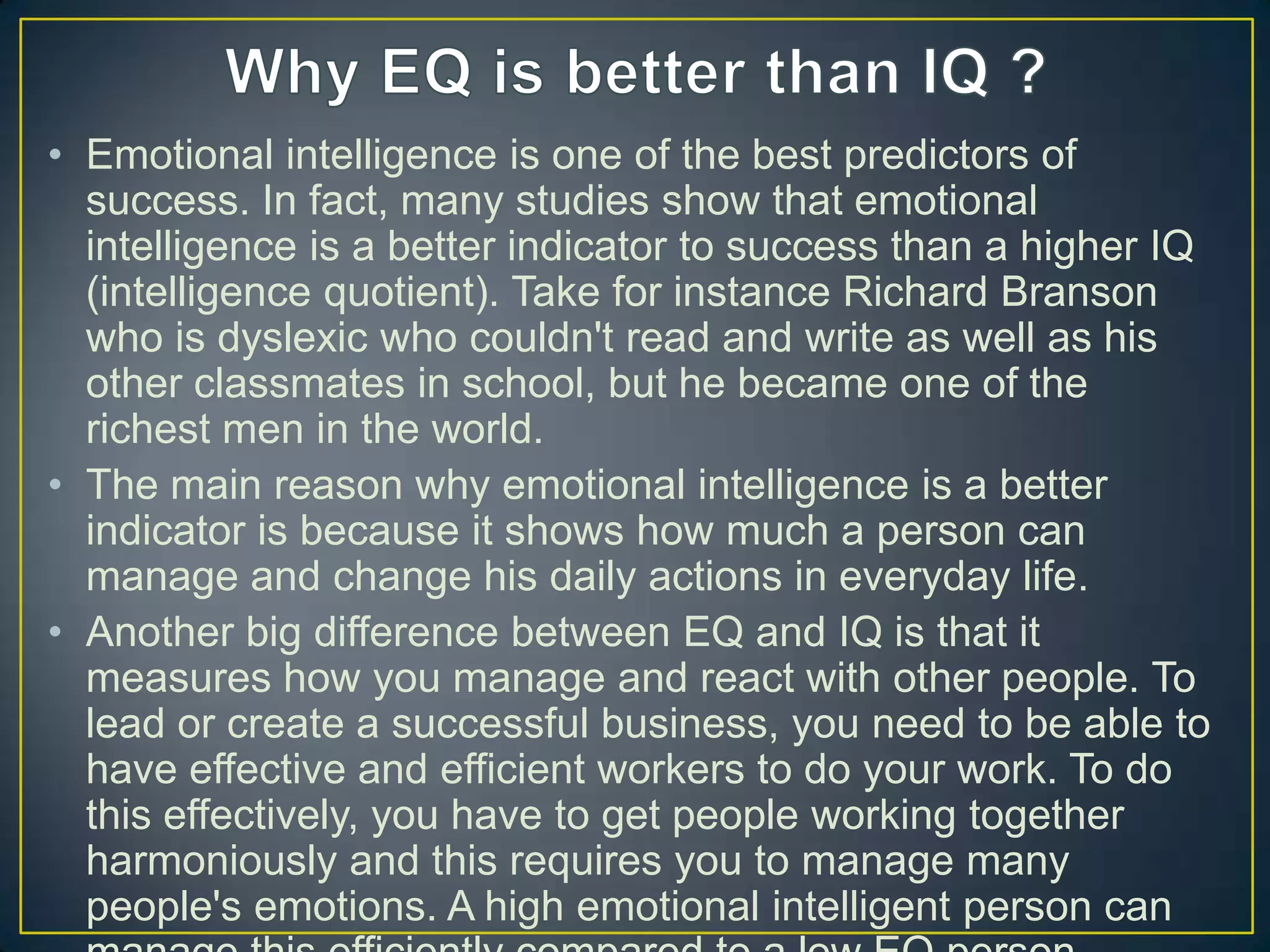 • Emotional intelligence is one of the best predictors of
success. In fact, many studies show that emotional
intelligence is a better indicator to success than a higher IQ
(intelligence quotient). Take for instance Richard Branson
who is dyslexic who couldn't read and write as well as his
other classmates in school, but he became one of the
richest men in the world.
• The main reason why emotional intelligence is a better
indicator is because it shows how much a person can
manage and change his daily actions in everyday life.
• Another big difference between EQ and IQ is that it
measures how you manage and react with other people. To
lead or create a successful business, you need to be able to
have effective and efficient workers to do your work. To do
this effectively, you have to get people working together
harmoniously and this requires you to manage many
people's emotions. A high emotional intelligent person can
 