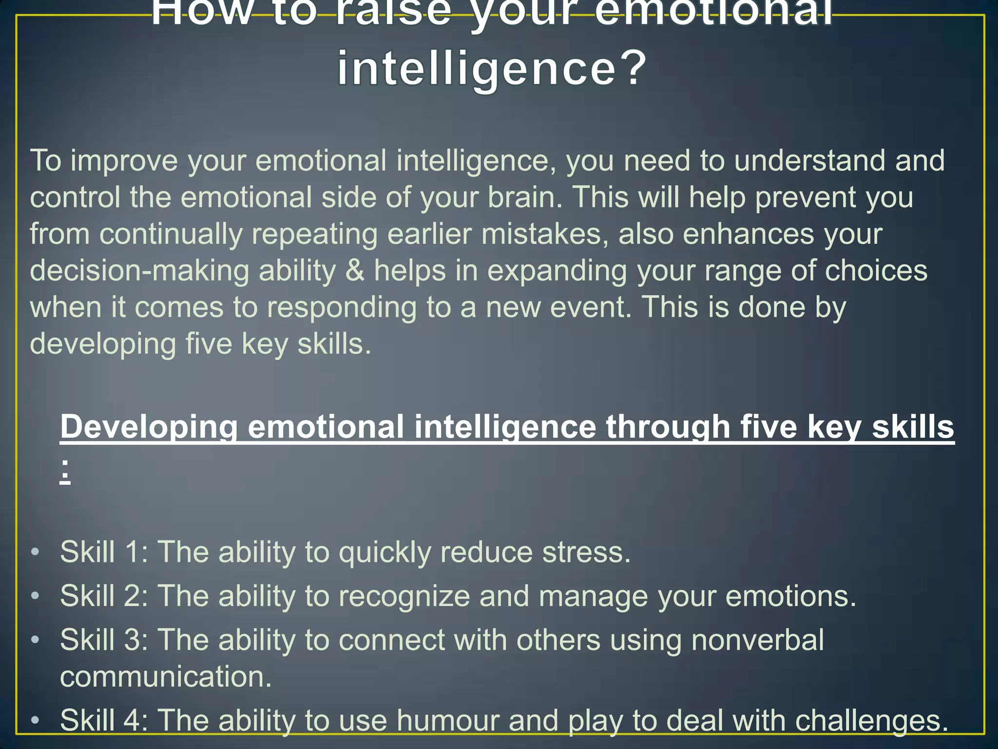 To improve your emotional intelligence, you need to understand and
control the emotional side of your brain. This will help prevent you
from continually repeating earlier mistakes, also enhances your
decision-making ability & helps in expanding your range of choices
when it comes to responding to a new event. This is done by
developing five key skills.
Developing emotional intelligence through five key skills
:
• Skill 1: The ability to quickly reduce stress.
• Skill 2: The ability to recognize and manage your emotions.
• Skill 3: The ability to connect with others using nonverbal
communication.
• Skill 4: The ability to use humour and play to deal with challenges.
 