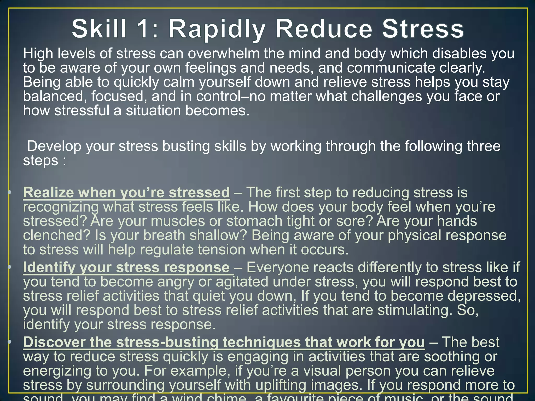 High levels of stress can overwhelm the mind and body which disables you
to be aware of your own feelings and needs, and communicate clearly.
Being able to quickly calm yourself down and relieve stress helps you stay
balanced, focused, and in control–no matter what challenges you face or
how stressful a situation becomes.
Develop your stress busting skills by working through the following three
steps :
• Realize when you’re stressed – The first step to reducing stress is
recognizing what stress feels like. How does your body feel when you‘re
stressed? Are your muscles or stomach tight or sore? Are your hands
clenched? Is your breath shallow? Being aware of your physical response
to stress will help regulate tension when it occurs.
• Identify your stress response – Everyone reacts differently to stress like if
you tend to become angry or agitated under stress, you will respond best to
stress relief activities that quiet you down, If you tend to become depressed,
you will respond best to stress relief activities that are stimulating. So,
identify your stress response.
• Discover the stress-busting techniques that work for you – The best
way to reduce stress quickly is engaging in activities that are soothing or
energizing to you. For example, if you‘re a visual person you can relieve
stress by surrounding yourself with uplifting images. If you respond more to
 