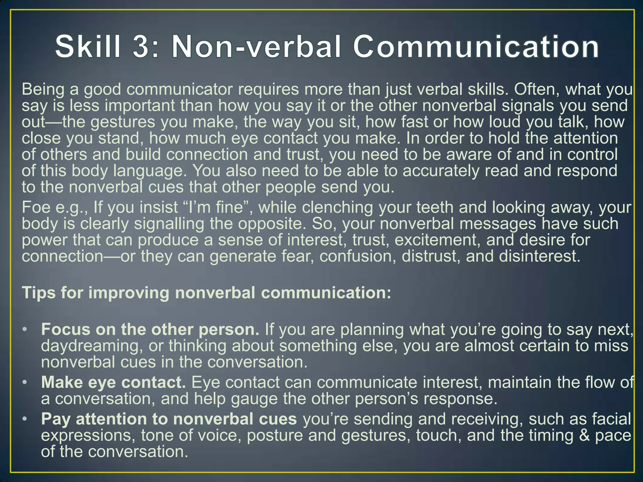 Being a good communicator requires more than just verbal skills. Often, what you
say is less important than how you say it or the other nonverbal signals you send
out—the gestures you make, the way you sit, how fast or how loud you talk, how
close you stand, how much eye contact you make. In order to hold the attention
of others and build connection and trust, you need to be aware of and in control
of this body language. You also need to be able to accurately read and respond
to the nonverbal cues that other people send you.
Foe e.g., If you insist ―I‘m fine‖, while clenching your teeth and looking away, your
body is clearly signalling the opposite. So, your nonverbal messages have such
power that can produce a sense of interest, trust, excitement, and desire for
connection—or they can generate fear, confusion, distrust, and disinterest.
Tips for improving nonverbal communication:
• Focus on the other person. If you are planning what you‘re going to say next,
daydreaming, or thinking about something else, you are almost certain to miss
nonverbal cues in the conversation.
• Make eye contact. Eye contact can communicate interest, maintain the flow of
a conversation, and help gauge the other person‘s response.
• Pay attention to nonverbal cues you‘re sending and receiving, such as facial
expressions, tone of voice, posture and gestures, touch, and the timing & pace
of the conversation.
 