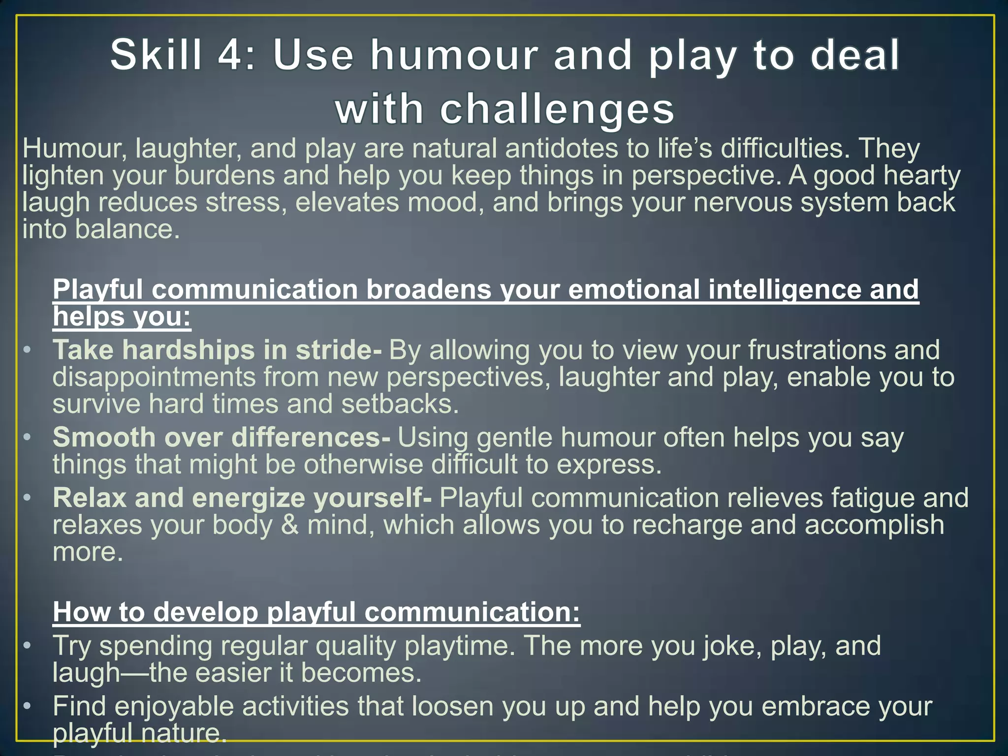 Humour, laughter, and play are natural antidotes to life‘s difficulties. They
lighten your burdens and help you keep things in perspective. A good hearty
laugh reduces stress, elevates mood, and brings your nervous system back
into balance.
Playful communication broadens your emotional intelligence and
helps you:
• Take hardships in stride- By allowing you to view your frustrations and
disappointments from new perspectives, laughter and play, enable you to
survive hard times and setbacks.
• Smooth over differences- Using gentle humour often helps you say
things that might be otherwise difficult to express.
• Relax and energize yourself- Playful communication relieves fatigue and
relaxes your body & mind, which allows you to recharge and accomplish
more.
How to develop playful communication:
• Try spending regular quality playtime. The more you joke, play, and
laugh—the easier it becomes.
• Find enjoyable activities that loosen you up and help you embrace your
playful nature.
 