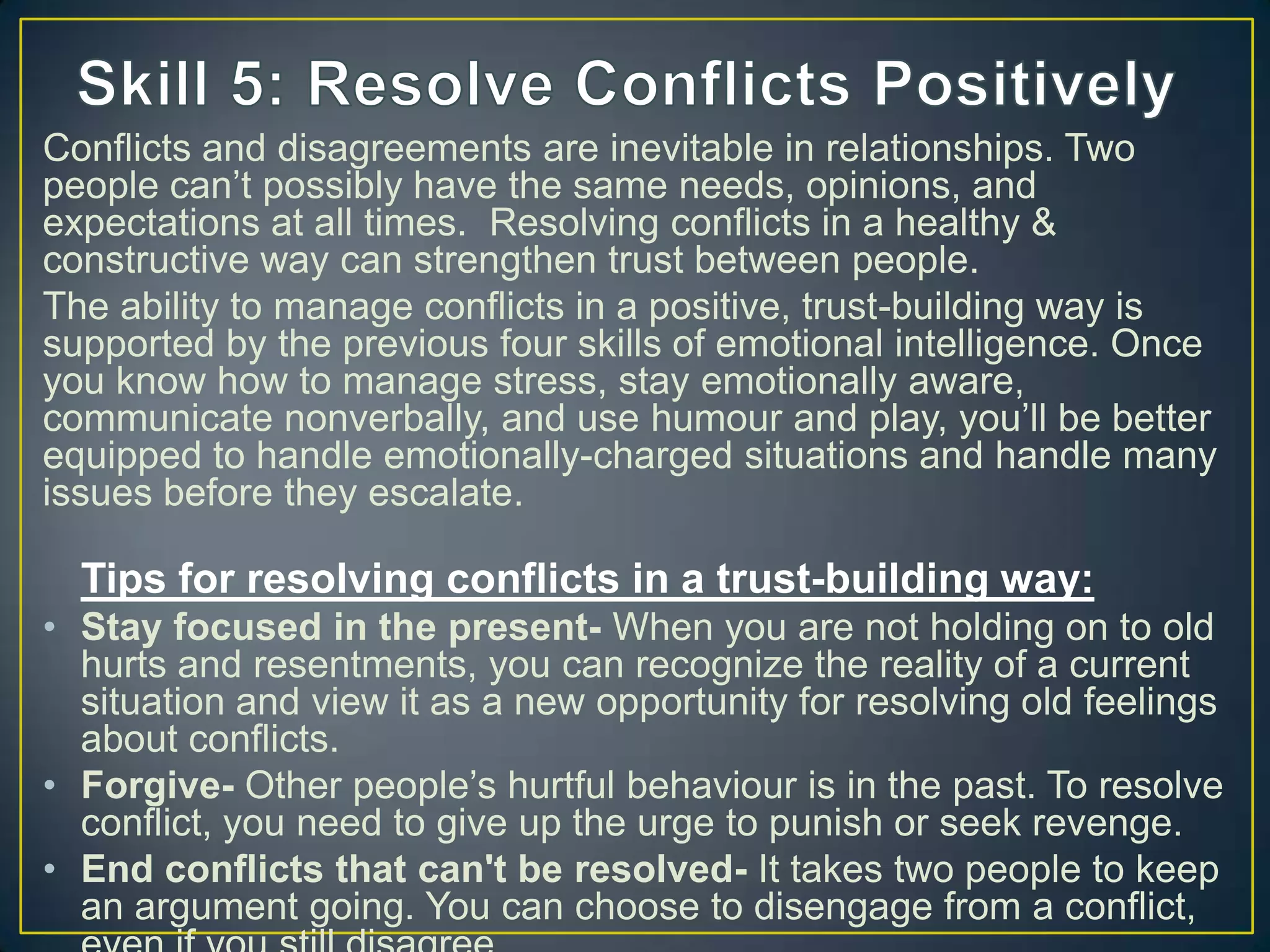 Conflicts and disagreements are inevitable in relationships. Two
people can‘t possibly have the same needs, opinions, and
expectations at all times. Resolving conflicts in a healthy &
constructive way can strengthen trust between people.
The ability to manage conflicts in a positive, trust-building way is
supported by the previous four skills of emotional intelligence. Once
you know how to manage stress, stay emotionally aware,
communicate nonverbally, and use humour and play, you‘ll be better
equipped to handle emotionally-charged situations and handle many
issues before they escalate.
Tips for resolving conflicts in a trust-building way:
• Stay focused in the present- When you are not holding on to old
hurts and resentments, you can recognize the reality of a current
situation and view it as a new opportunity for resolving old feelings
about conflicts.
• Forgive- Other people‘s hurtful behaviour is in the past. To resolve
conflict, you need to give up the urge to punish or seek revenge.
• End conflicts that can't be resolved- It takes two people to keep
an argument going. You can choose to disengage from a conflict,
 